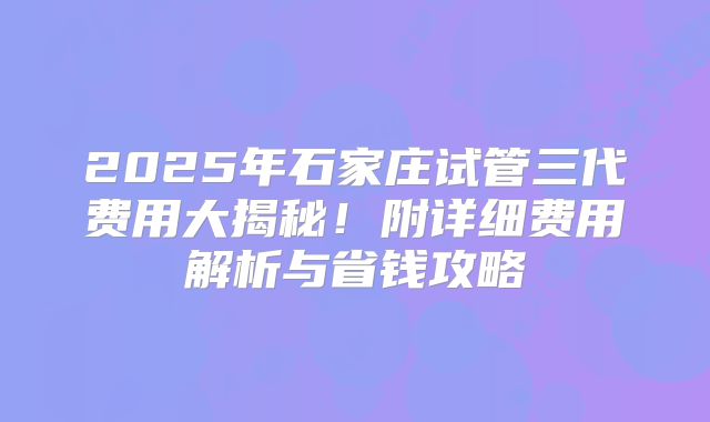 2025年石家庄试管三代费用大揭秘!附详细费用解析与省钱攻略