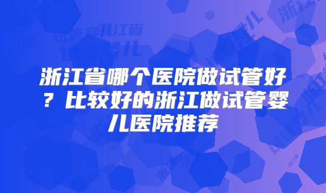 浙江省哪个医院做试管好？比较好的浙江做试管婴儿医院推荐