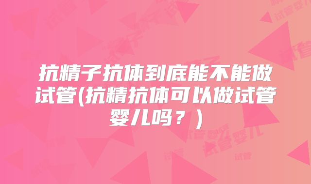 抗精子抗体到底能不能做试管(抗精抗体可以做试管婴儿吗？)