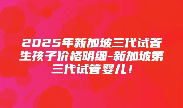 2025年新加坡三代试管生孩子价格明细-新加坡第三代试管婴儿!