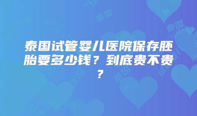 泰国试管婴儿医院保存胚胎要多少钱？到底贵不贵？