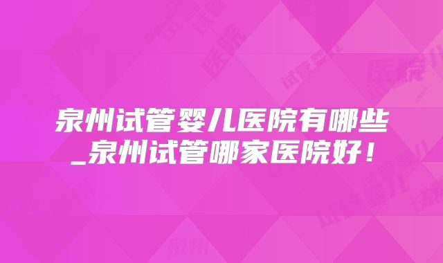 泉州试管婴儿医院有哪些_泉州试管哪家医院好！