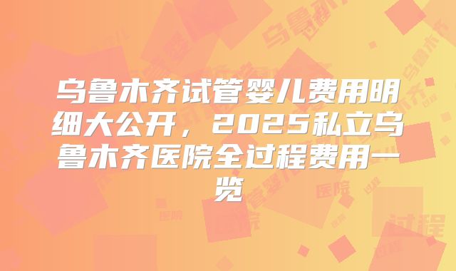 乌鲁木齐试管婴儿费用明细大公开，2025私立乌鲁木齐医院全过程费用一览