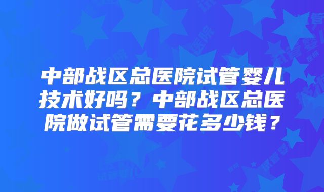 中部战区总医院试管婴儿技术好吗？中部战区总医院做试管需要花多少钱？