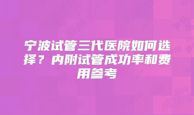 宁波试管三代医院如何选择?内附试管成功率和费用参考