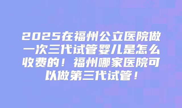 2025在福州公立医院做一次三代试管婴儿是怎么收费的！福州哪家医院可以做第三代试管！