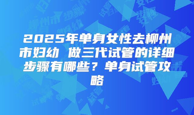 2025年单身女性去柳州市妇幼 做三代试管的详细步骤有哪些?单身试管攻略