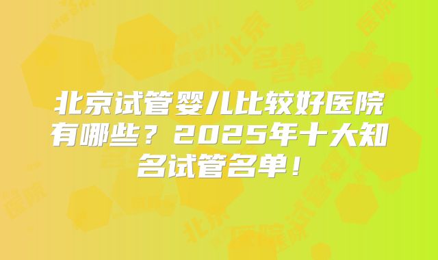 北京试管婴儿比较好医院有哪些?2025年十大知名试管名单!