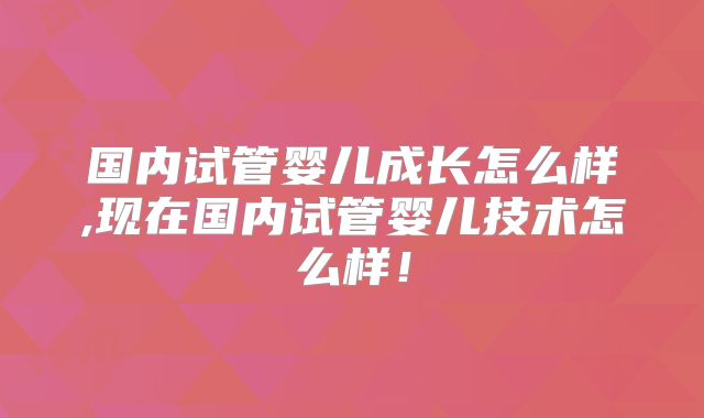 国内试管婴儿成长怎么样,现在国内试管婴儿技术怎么样！