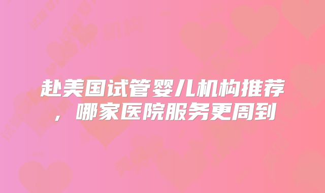 赴美国试管婴儿机构推荐，哪家医院服务更周到