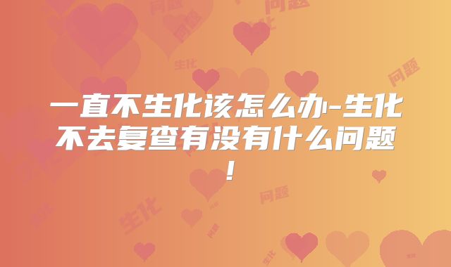 一直不生化该怎么办-生化不去复查有没有什么问题！
