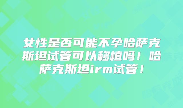 女性是否可能不孕哈萨克斯坦试管可以移植吗！哈萨克斯坦irm试管！