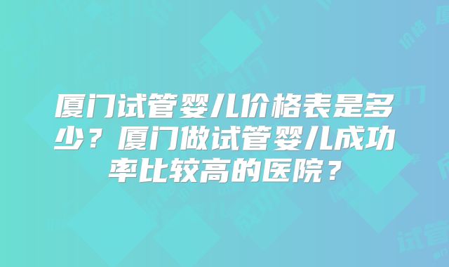 厦门试管婴儿价格表是多少？厦门做试管婴儿成功率比较高的医院？