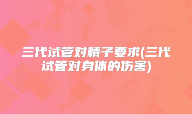 三代试管对精子要求(三代试管对身体的伤害)