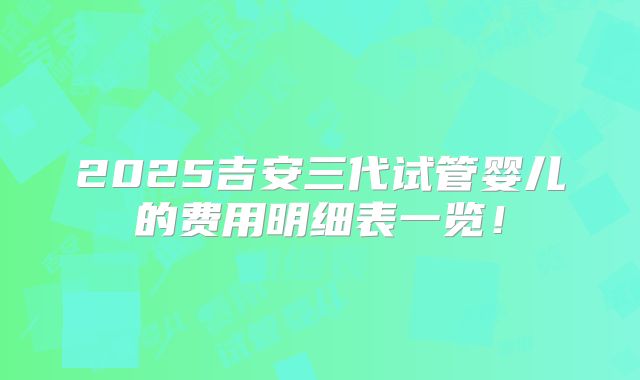 2025吉安三代试管婴儿的费用明细表一览！