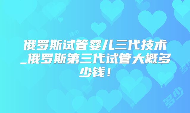 俄罗斯试管婴儿三代技术_俄罗斯第三代试管大概多少钱！