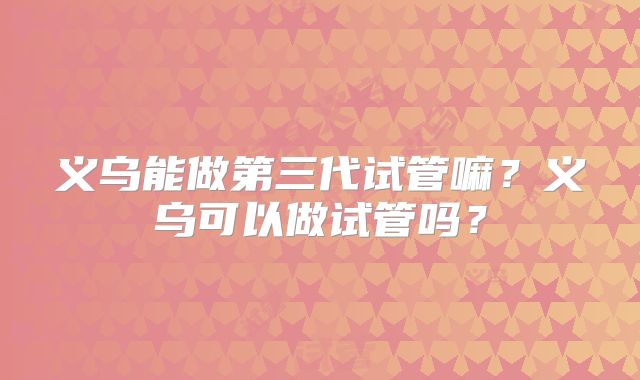 义乌能做第三代试管嘛？义乌可以做试管吗？