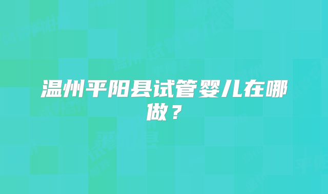 温州平阳县试管婴儿在哪做?