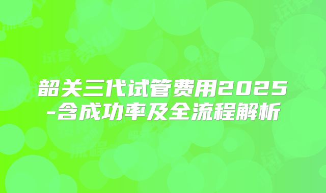 韶关三代试管费用2025-含成功率及全流程解析