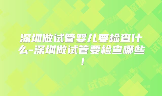 深圳做试管婴儿要检查什么-深圳做试管要检查哪些！