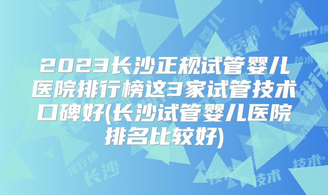 2023长沙正规试管婴儿医院排行榜这3家试管技术口碑好(长沙试管婴儿医院排名比较好)