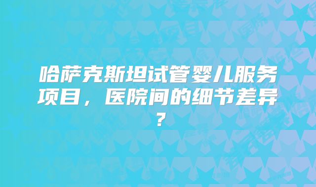 哈萨克斯坦试管婴儿服务项目，医院间的细节差异？