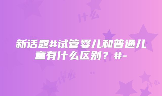 新话题#试管婴儿和普通儿童有什么区别？#-