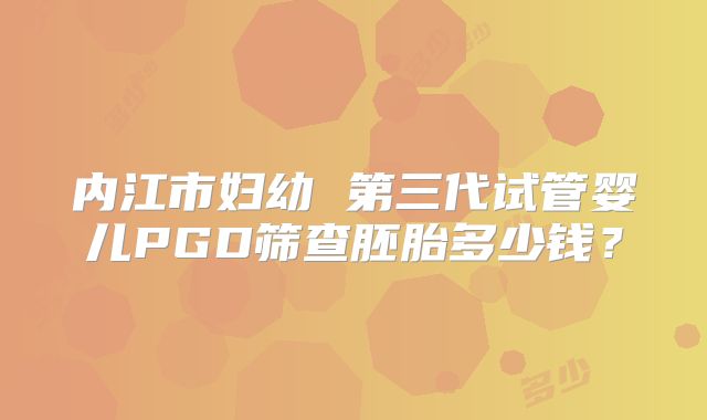 内江市妇幼 第三代试管婴儿PGD筛查胚胎多少钱?