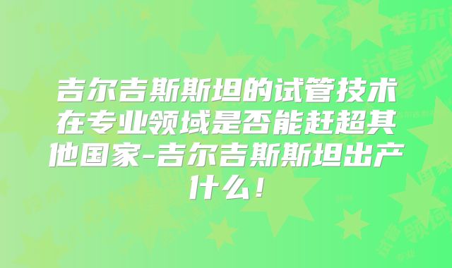 吉尔吉斯斯坦的试管技术在专业领域是否能赶超其他国家-吉尔吉斯斯坦出产什么！
