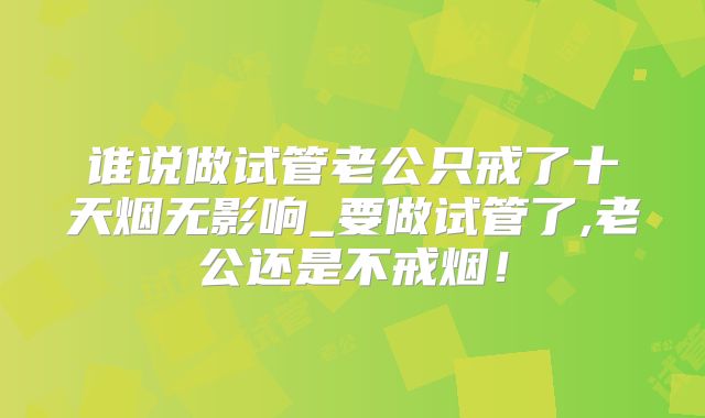 谁说做试管老公只戒了十天烟无影响_要做试管了,老公还是不戒烟!