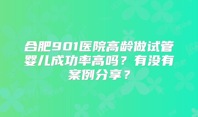 合肥901医院高龄做试管婴儿成功率高吗?有没有案例分享?