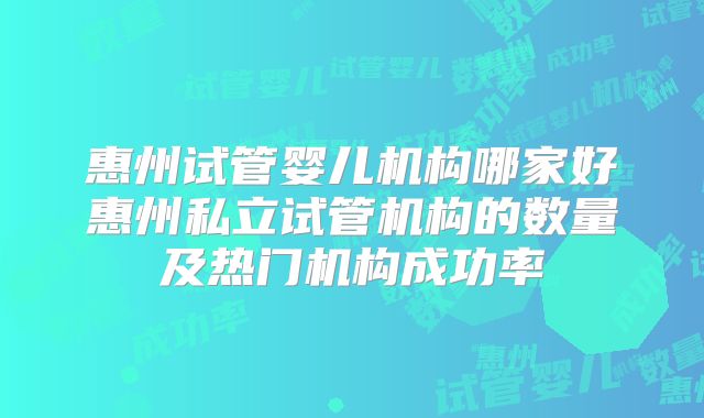 惠州试管婴儿机构哪家好惠州私立试管机构的数量及热门机构成功率