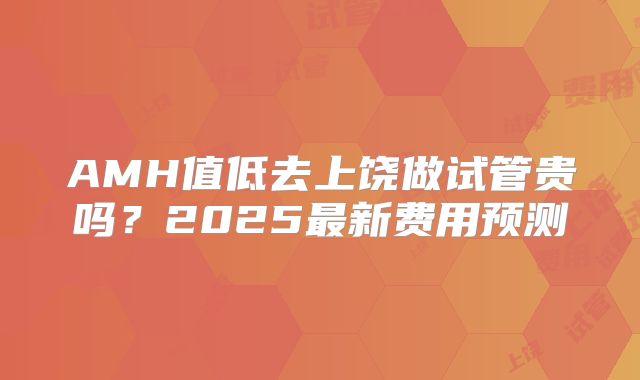 AMH值低去上饶做试管贵吗?2025最新费用预测