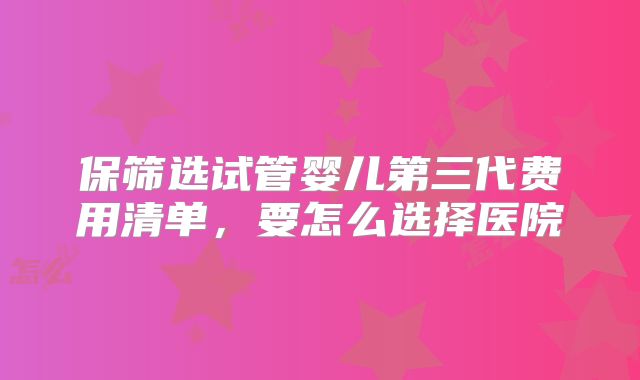 保筛选试管婴儿第三代费用清单，要怎么选择医院
