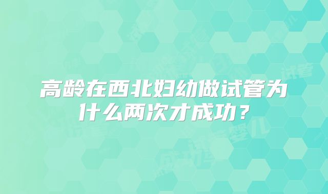 高龄在西北妇幼做试管为什么两次才成功?
