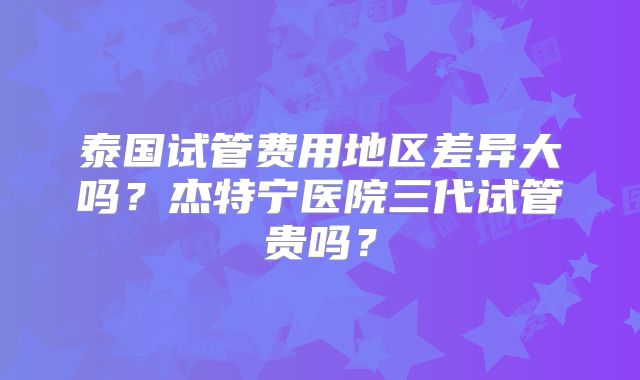 泰国试管费用地区差异大吗？杰特宁医院三代试管贵吗？