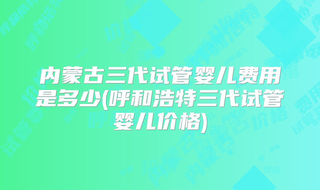 内蒙古三代试管婴儿费用是多少(呼和浩特三代试管婴儿价格)