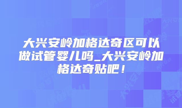 大兴安岭加格达奇区可以做试管婴儿吗_大兴安岭加格达奇贴吧!