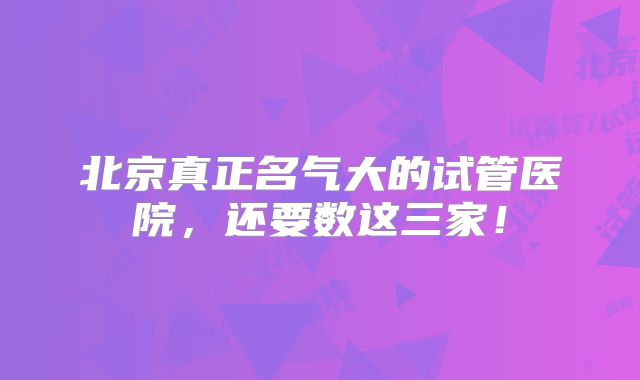 北京真正名气大的试管医院，还要数这三家！