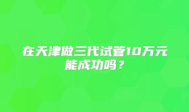 在天津做三代试管10万元能成功吗？