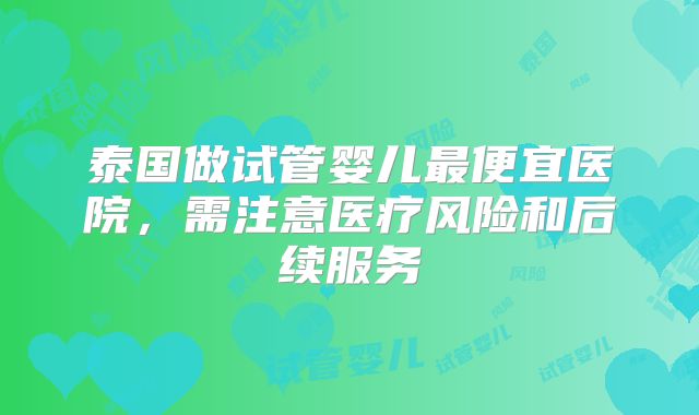 泰国做试管婴儿最便宜医院，需注意医疗风险和后续服务