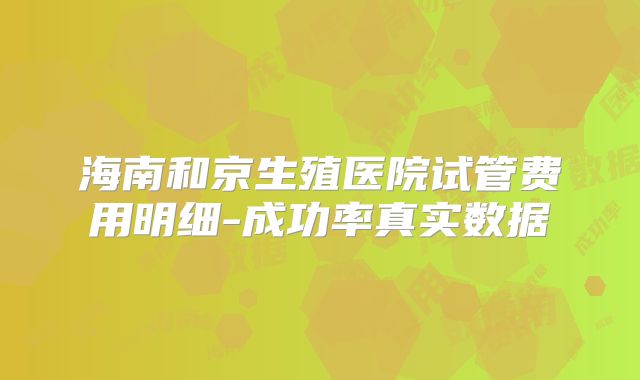 海南和京生殖医院试管费用明细-成功率真实数据