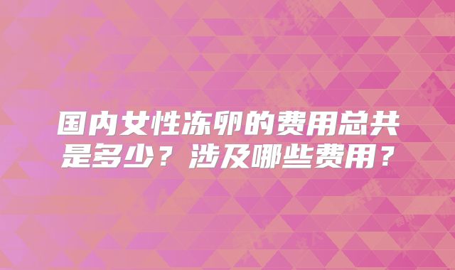国内女性冻卵的费用总共是多少？涉及哪些费用？