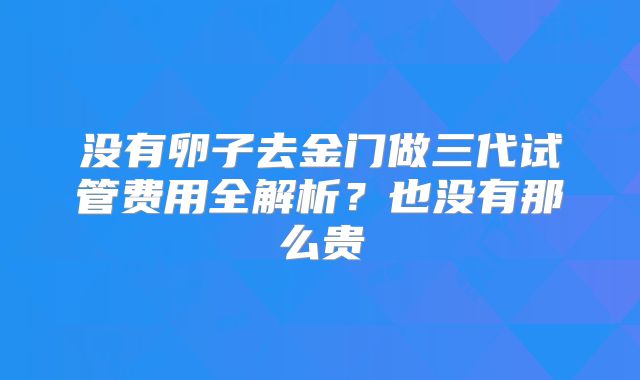 没有卵子去金门做三代试管费用全解析？也没有那么贵