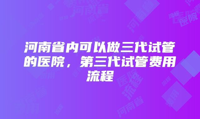 河南省内可以做三代试管的医院，第三代试管费用流程