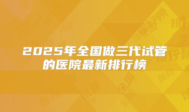 2025年全国做三代试管的医院最新排行榜