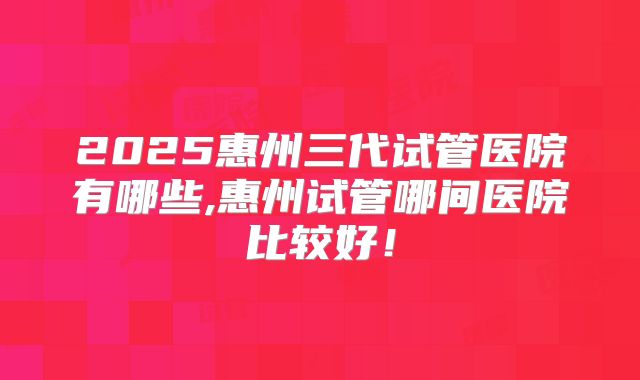2025惠州三代试管医院有哪些,惠州试管哪间医院比较好！