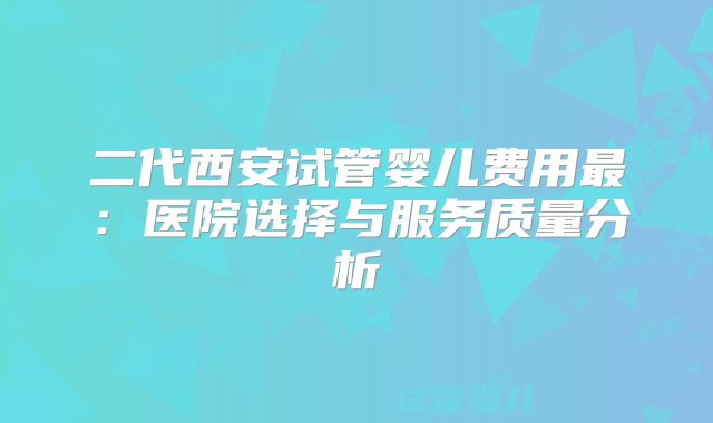 二代西安试管婴儿费用最：医院选择与服务质量分析