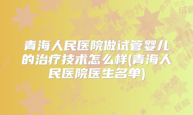 青海人民医院做试管婴儿的治疗技术怎么样(青海人民医院医生名单)