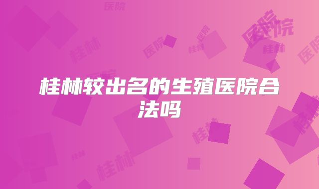 桂林较出名的生殖医院合法吗